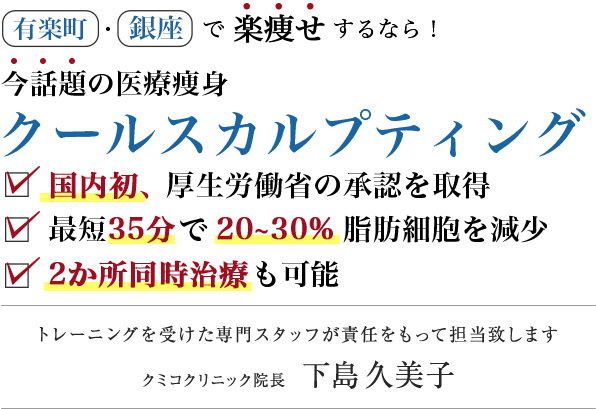 メスを使わず一回の治療で20〜30%の脂肪細胞の減少 国内初、厚生労働省の承認を取得 切らずに脂肪を減らす医療痩身 クールスカルプティング 2台同時のデュアルスカルプティングで、速攻痩せ！トレーニングを受けた専門スタッフが責任をもって担当致します クミコクリニック院長 下島久美子