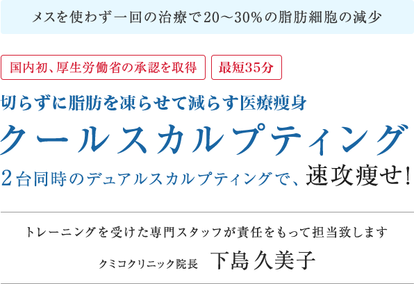 メスを使わず一回の治療で20〜30%の脂肪細胞の減少 国内初、厚生労働省の承認を取得 切らずに脂肪を減らす医療痩身 クールスカルプティング 2台同時のデュアルスカルプティングで、速攻痩せ！トレーニングを受けた専門スタッフが責任をもって担当致します クミコクリニック院長 下島久美子
